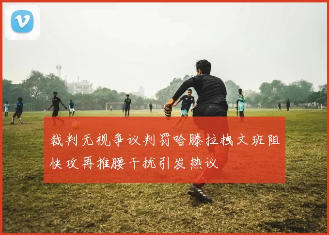 裁判无视争议判罚哈滕拉拽文班阻快攻再推腰干扰引发热议