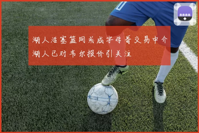 湖人活塞篮网或成字母哥交易中介湖人已对韦尔报价引关注
