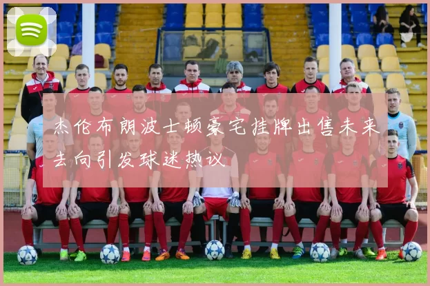 杰伦布朗波士顿豪宅挂牌出售未来去向引发球迷热议