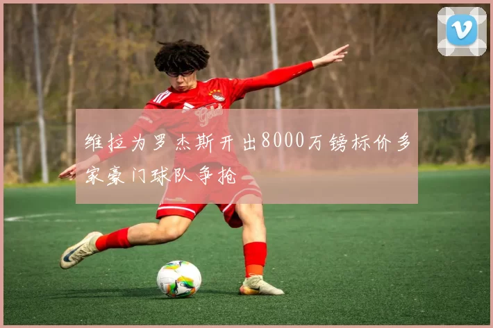 维拉为罗杰斯开出8000万镑标价多家豪门球队争抢