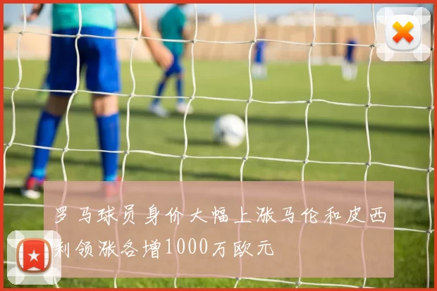 罗马球员身价大幅上涨马伦和皮西利领涨各增1000万欧元