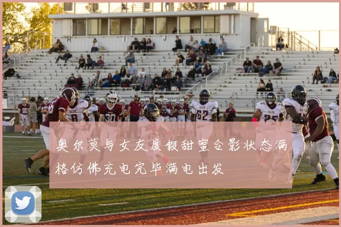 奥尔莫与女友度假甜蜜合影状态满格仿佛充电完毕满电出发