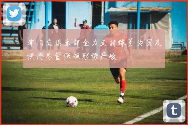 津门虎俱乐部全力支持球员为国足拼搏尽管保级形势严峻