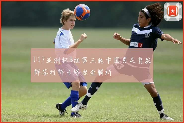 U17亚洲杯B组第三轮中国男足首发阵容对阵卡塔尔全解析