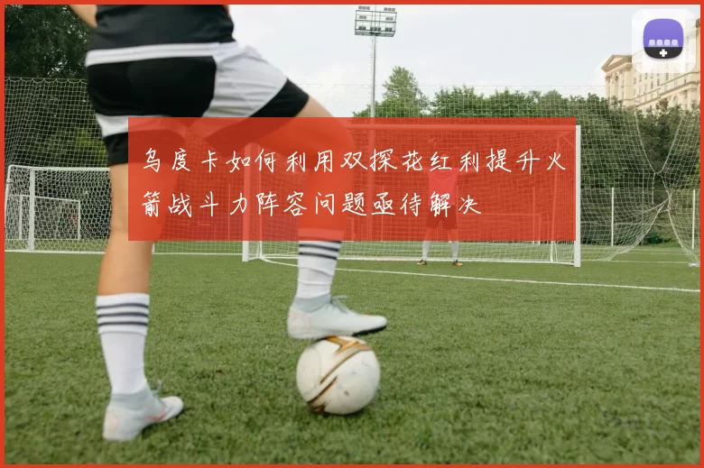 乌度卡如何利用双探花红利提升火箭战斗力阵容问题亟待解决